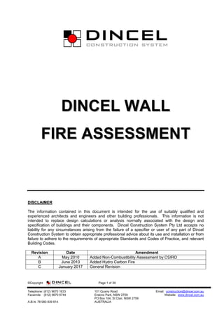 ©Copyright Page 1 of 39
Telephone: (612) 9670 1633 101 Quarry Road Email: construction@dincel.com.au
Facsimile: (612) 9670 6744 Erskine Park, NSW 2759 Website: www.dincel.com.au
PO Box 104, St Clair, NSW 2759
A.B.N. 78 083 839 614 AUSTRALIA
DDIINNCCEELL WWAALLLL
FFIIRREE AASSSSEESSSSMMEENNTT
DISCLAIMER
The information contained in this document is intended for the use of suitably qualified and
experienced architects and engineers and other building professionals. This information is not
intended to replace design calculations or analysis normally associated with the design and
specification of buildings and their components. Dincel Construction System Pty Ltd accepts no
liability for any circumstances arising from the failure of a specifier or user of any part of Dincel
Construction System to obtain appropriate professional advice about its use and installation or from
failure to adhere to the requirements of appropriate Standards and Codes of Practice, and relevant
Building Codes.
Revision Date Amendment
A May 2010 Added Non-Combustibility Assessment by CSIRO
B June 2010 Added Hydro Carbon Fire
C January 2017 General Revision
 