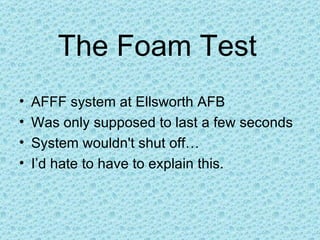 The Foam Test AFFF system at Ellsworth AFB Was only supposed to last a few seconds System wouldn't shut off… I’d hate to have to explain this.