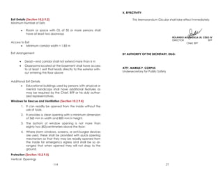 114
Exit Details (Section 10.2.9.2)
Minimum Number of Exits
 Room or space with OL of 50 or more persons shall
have at least two doorways
Access to Exit
 Minimum corridor width = 1.83 m
Exit Arrangement
 Dead – end corridor shall not extend more than 6 m
 Classrooms located at the basement shall have access
to at least 1 exit that leads directly to the exterior with-
out entering the floor above
Additional Exit Details
 Educational buildings used by persons with physical or
mental handicaps shall have additional features as
may be required by the Chief, BFP or his duly author-
ized representatives.
Windows for Rescue and Ventilation (Section 10.2.9.4)
1. It can readily be opened from the inside without the
use of tools.
2. It provides a clear opening with a minimum dimension
of 560 mm in width and 800 mm in height.
3. The bottom of window opening is not more than
eighty two (82)centimeters above the floor;
4. Where storm windows, screens, or anti-burglar devices
are used, these shall be provided with quick opening
mechanism so that they may be readily opened from
the inside for emergency egress and shall be so ar-
ranged that when opened they will not drop to the
ground.
Protection (Section 10.2.9.5)
Vertical Openings
27
X. EFFECTIVITY
This Memorandum Circular shall take effect immediately.
BY AUTHORITY OF THE SECRETARY, DILG:
ATTY. MARIUS P. CORPUS
Undersecretary for Public Safety
 