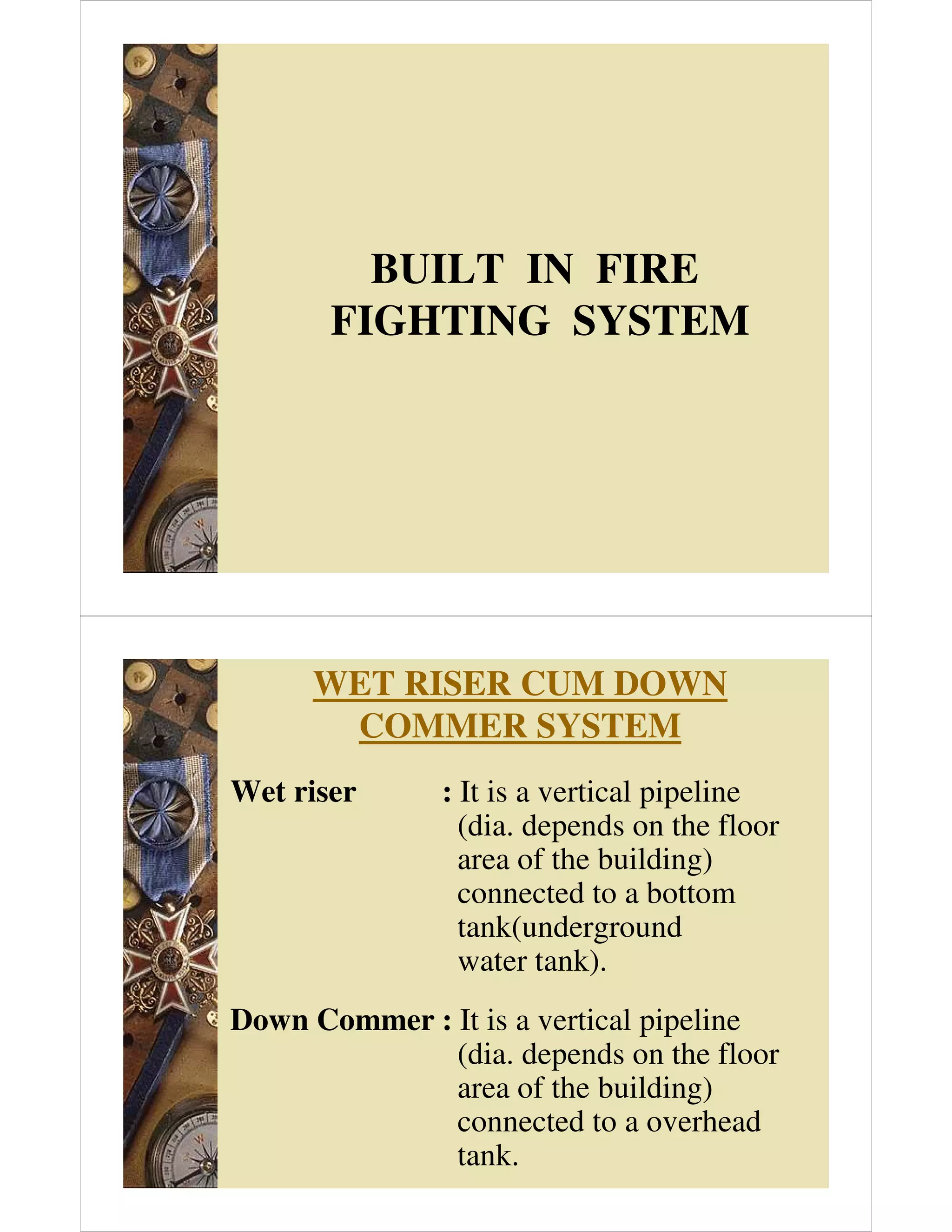 BUILT IN FIRE
FIGHTING SYSTEM
WET RISER CUM DOWN
COMMER SYSTEM
Wet riser : It is a vertical pipeline
(dia. depends on the floor
area of the building)
connected to a bottom
tank(underground
water tank).
Down Commer : It is a vertical pipeline
(dia. depends on the floor
area of the building)
connected to a overhead
tank.
 