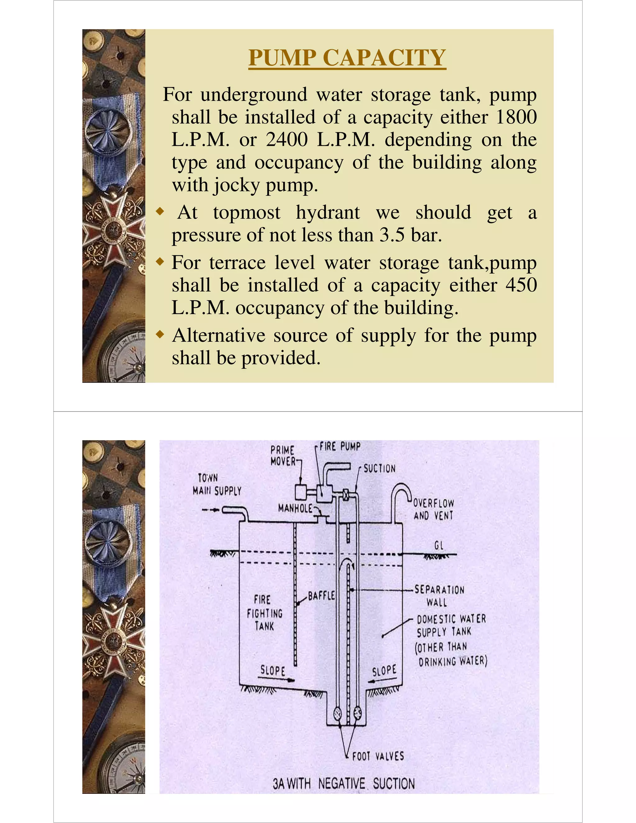 PUMP CAPACITY
For underground water storage tank, pump
shall be installed of a capacity either 1800
L.P.M. or 2400 L.P.M. depending on the
type and occupancy of the building along
with jocky pump.
 At topmost hydrant we should get a
pressure of not less than 3.5 bar.
 For terrace level water storage tank,pump
shall be installed of a capacity either 450
L.P.M. occupancy of the building.
 Alternative source of supply for the pump
shall be provided.
 