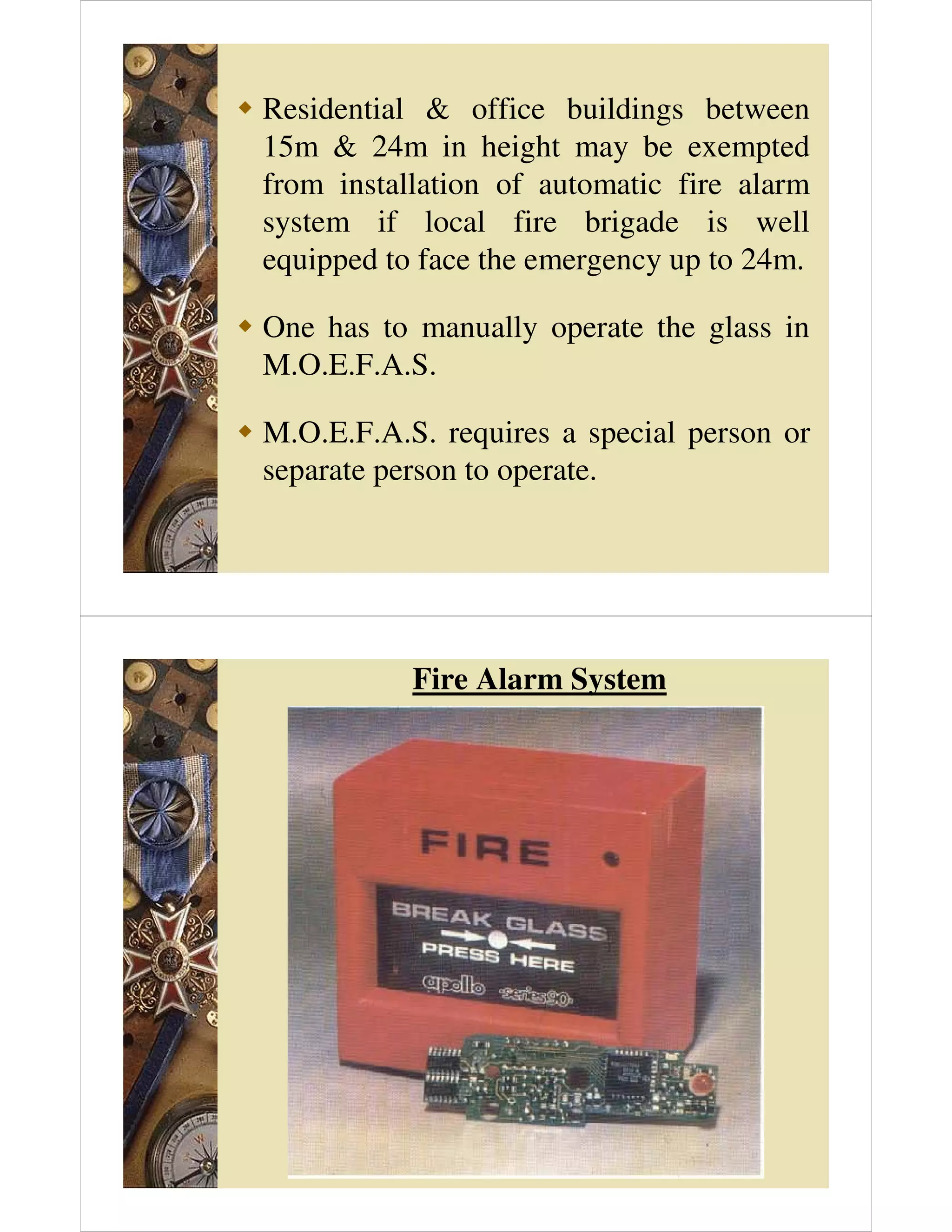 Residential  office buildings between
15m  24m in height may be exempted
from installation of automatic fire alarm
system if local fire brigade is well
equipped to face the emergency up to 24m.
 One has to manually operate the glass in
M.O.E.F.A.S.
 M.O.E.F.A.S. requires a special person or
separate person to operate.
Fire Alarm System
 