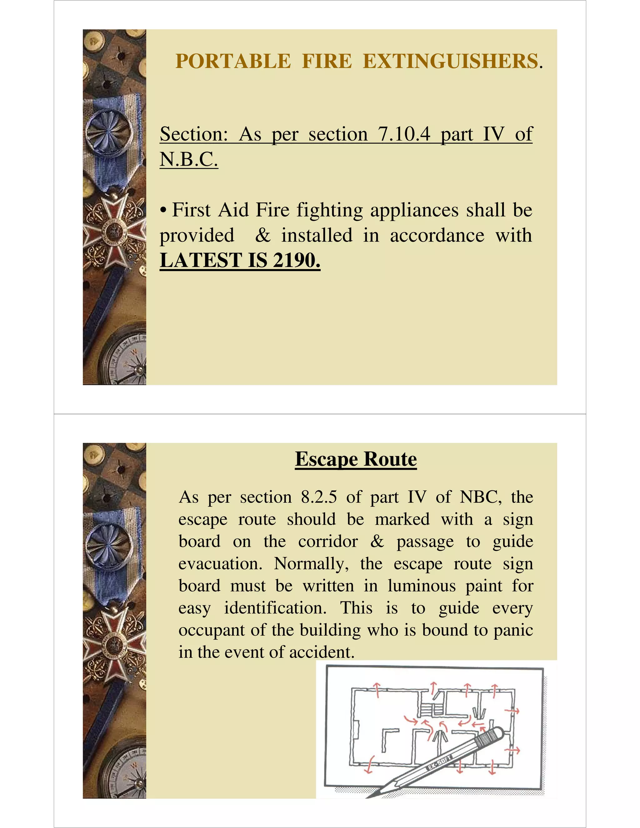 PORTABLE FIRE EXTINGUISHERS.
Section: As per section 7.10.4 part IV of
N.B.C.
• First Aid Fire fighting appliances shall be
provided  installed in accordance with
LATEST IS 2190.
Escape Route
As per section 8.2.5 of part IV of NBC, the
escape route should be marked with a sign
board on the corridor  passage to guide
evacuation. Normally, the escape route sign
board must be written in luminous paint for
easy identification. This is to guide every
occupant of the building who is bound to panic
in the event of accident.
 