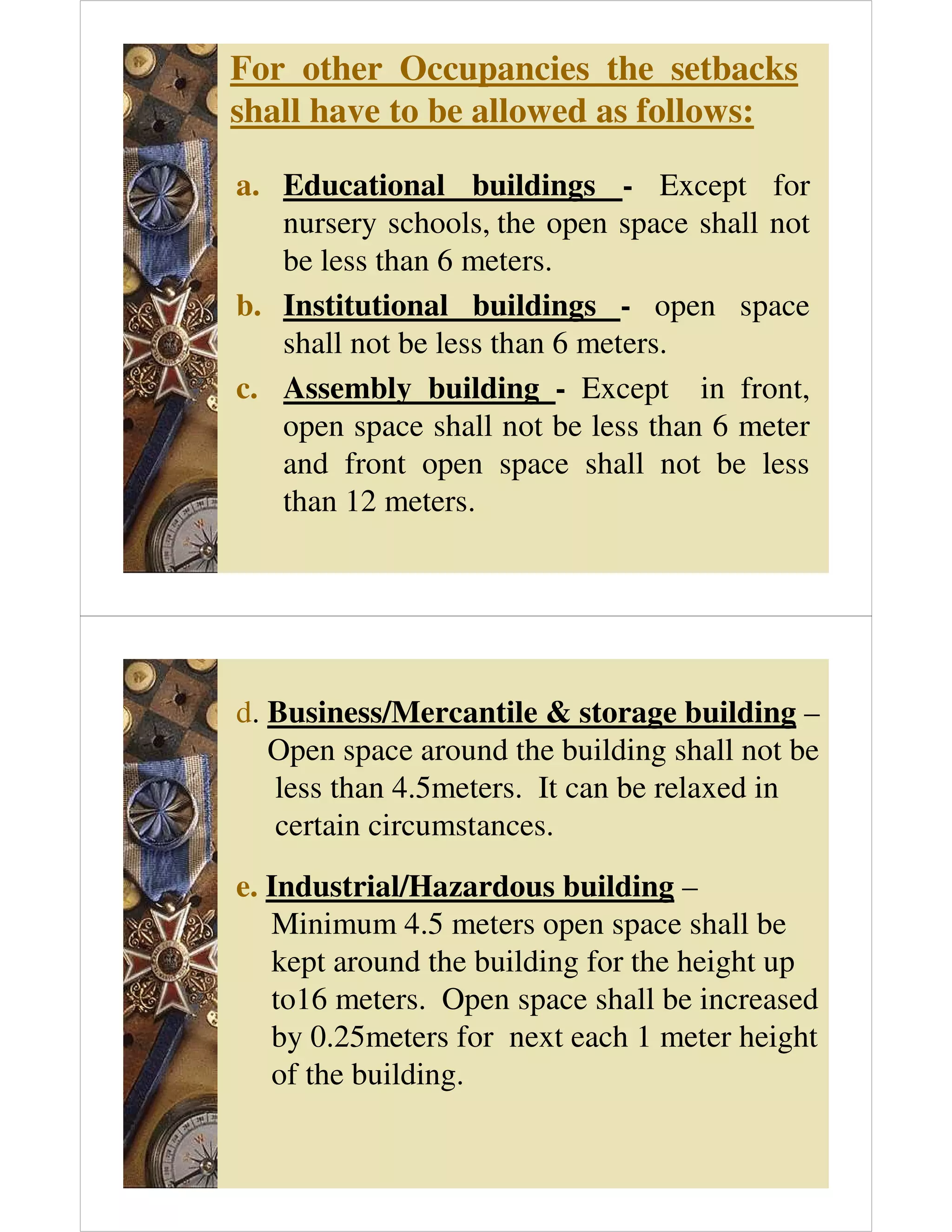 For other Occupancies the setbacks
shall have to be allowed as follows:
a. Educational buildings - Except for
nursery schools, the open space shall not
be less than 6 meters.
b. Institutional buildings - open space
shall not be less than 6 meters.
c. Assembly building - Except in front,
open space shall not be less than 6 meter
and front open space shall not be less
than 12 meters.
d. Business/Mercantile & storage building –
Open space around the building shall not be
less than 4.5meters. It can be relaxed in
certain circumstances.
e. Industrial/Hazardous building –
Minimum 4.5 meters open space shall be
kept around the building for the height up
to16 meters. Open space shall be increased
by 0.25meters for next each 1 meter height
of the building.
 