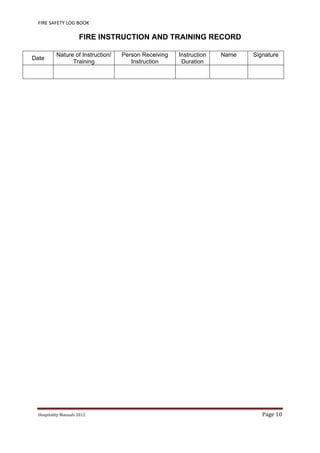 FIRE SAFETY LOG BOOK 
Hospitality	Manuals	2012	 Page	10	
 
FIRE INSTRUCTION AND TRAINING RECORD
Date
Nature of Instruction/
Training
Person Receiving
Instruction
Instruction
Duration
Name Signature
 
 
 