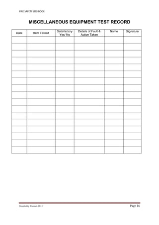 FIRE SAFETY LOG BOOK 
Hospitality	Manuals	2012	 Page	16	
 
MISCELLANEOUS EQUIPMENT TEST RECORD
Date Item Tested
Satisfactory
Yes/ No
Details of Fault &
Action Taken
Name Signature
 