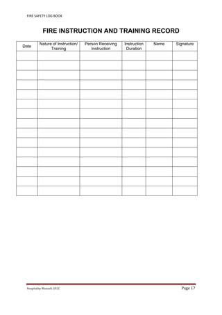 FIRE SAFETY LOG BOOK 
Hospitality	Manuals	2012	 Page	17	
 
FIRE INSTRUCTION AND TRAINING RECORD
Date
Nature of Instruction/
Training
Person Receiving
Instruction
Instruction
Duration
Name Signature
 