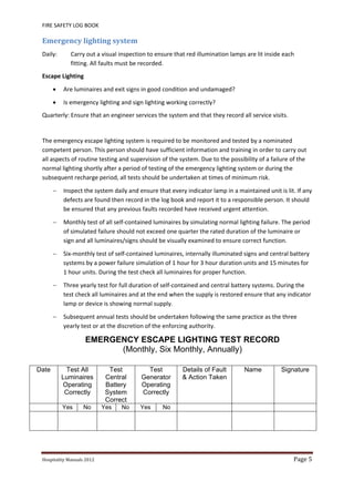 FIRE SAFETY LOG BOOK 
Hospitality	Manuals	2012	 Page	5	
 
Emergency	lighting	system	
Daily:  Carry out a visual inspection to ensure that red illumination lamps are lit inside each 
fitting. All faults must be recorded. 
Escape Lighting 
 Are luminaires and exit signs in good condition and undamaged? 
 Is emergency lighting and sign lighting working correctly? 
Quarterly: Ensure that an engineer services the system and that they record all service visits. 
 
The emergency escape lighting system is required to be monitored and tested by a nominated 
competent person. This person should have sufficient information and training in order to carry out 
all aspects of routine testing and supervision of the system. Due to the possibility of a failure of the 
normal lighting shortly after a period of testing of the emergency lighting system or during the 
subsequent recharge period, all tests should be undertaken at times of minimum risk. 
 Inspect the system daily and ensure that every indicator lamp in a maintained unit is lit. If any 
defects are found then record in the log book and report it to a responsible person. It should 
be ensured that any previous faults recorded have received urgent attention. 
 Monthly test of all self‐contained luminaires by simulating normal lighting failure. The period 
of simulated failure should not exceed one quarter the rated duration of the luminaire or 
sign and all luminaires/signs should be visually examined to ensure correct function. 
 Six‐monthly test of self‐contained luminaires, internally illuminated signs and central battery 
systems by a power failure simulation of 1 hour for 3 hour duration units and 15 minutes for 
1 hour units. During the test check all luminaires for proper function. 
 Three yearly test for full duration of self‐contained and central battery systems. During the 
test check all luminaires and at the end when the supply is restored ensure that any indicator 
lamp or device is showing normal supply. 
 Subsequent annual tests should be undertaken following the same practice as the three 
yearly test or at the discretion of the enforcing authority. 
EMERGENCY ESCAPE LIGHTING TEST RECORD
(Monthly, Six Monthly, Annually)
Date Test All
Luminaires
Operating
Correctly
Test
Central
Battery
System
Correct
Test
Generator
Operating
Correctly
Details of Fault
& Action Taken
Name Signature
Yes No Yes No Yes No
 
 