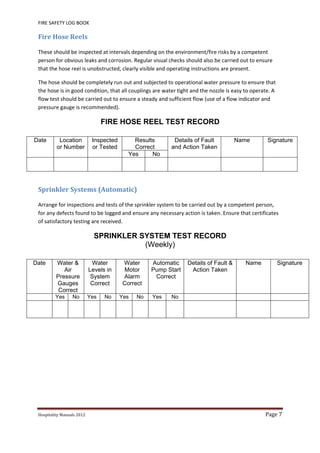 FIRE SAFETY LOG BOOK 
Hospitality	Manuals	2012	 Page	7	
 
Fire	Hose	Reels	
These should be inspected at intervals depending on the environment/fire risks by a competent 
person for obvious leaks and corrosion. Regular visual checks should also be carried out to ensure 
that the hose reel is unobstructed, clearly visible and operating instructions are present. 
The hose should be completely run out and subjected to operational water pressure to ensure that 
the hose is in good condition, that all couplings are water tight and the nozzle is easy to operate. A 
flow test should be carried out to ensure a steady and sufficient flow (use of a flow indicator and 
pressure gauge is recommended). 
FIRE HOSE REEL TEST RECORD
Date Location
or Number
Inspected
or Tested
Results
Correct
Details of Fault
and Action Taken
Name Signature
Yes No
 
Sprinkler	Systems	(Automatic)	
Arrange for inspections and tests of the sprinkler system to be carried out by a competent person, 
for any defects found to be logged and ensure any necessary action is taken. Ensure that certificates 
of satisfactory testing are received. 
SPRINKLER SYSTEM TEST RECORD
(Weekly)
Date Water &
Air
Pressure
Gauges
Correct
Water
Levels in
System
Correct
Water
Motor
Alarm
Correct
Automatic
Pump Start
Correct
Details of Fault &
Action Taken
Name Signature
Yes No Yes No Yes No Yes No
 
   
 