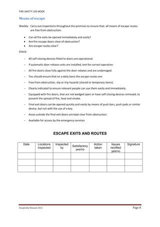 FIRE SAFETY LOG BOOK 
Hospitality	Manuals	2012	 Page	8	
 
Means	of	escape	
Weekly:  Carry out inspections throughout the premises to ensure that: all means of escape routes 
are free from obstruction. 
 Can all fire exits be opened immediately and easily? 
 Are fire escape doors clear of obstruction? 
 Are escape routes clear? 
Check:   
 All self‐closing devices fitted to doors are operational. 
 If automatic door release units are installed, test for correct operation. 
 All fire doors close fully against the door rebates and are undamaged. 
 You should ensure that on a daily basis the escape routes are: 
 Free from obstruction, slip or trip hazards (stored or temporary items). 
 Clearly indicated to ensure relevant people can use them easily and Immediately. 
 Equipped with fire doors, that are not wedged open or have self‐closing devices removed, to 
prevent the spread of fire, heat and smoke. 
 Final exit doors can be opened quickly and easily by means of push bars, push pads or similar 
device, but not with the use of a key. 
 Areas outside the final exit doors are kept clear from obstruction. 
 Available for access by the emergency services 
 
ESCAPE EXITS AND ROUTES
 
Date Locations
inspected
Inspected
by
Satisfactory
yes/no
Action
taken
Issues
rectified
yes/no
Signature
     
 
     
     
 
     
     
 
     
 
 