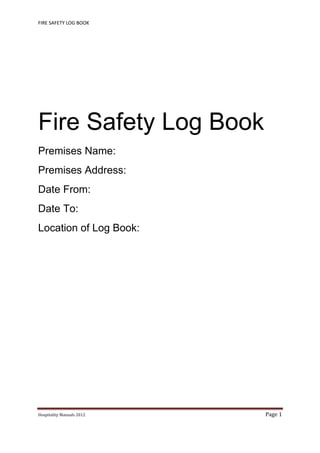 FIRE SAFETY LOG BOOK 
Hospitality	Manuals	2012	 Page	1	
 
Fire Safety Log Book
Premises Name:
Premises Address:
Date From:
Date To:
Location of Log Book:
   
 