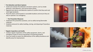  Fire Detection and Alarm Systems
• Install and maintain fire detection and alarm systems, such as smoke
detectors, heat detectors, and manual alarm points.
• Regularly test alarms and detection systems to confirm that they work and
meet legal standards.
• Place fire alarm control panels in accessible locations and ensure they are
easy to operate in an emergency.
 Fire Prevention Measures
• Implement fire prevention practices, such as safely storing flammable
materials .
• Establish protocols for safely handling, storing, and disposing of hazardous
materials.
 Regular Inspections and Audits
• Conduct regular inspections of fire safety equipment, alarms, and
emergency routes to ensure everything is functioning properly.
• Carry out audits to assess the effectiveness of fire safety procedures and
identify areas for improvement.
 