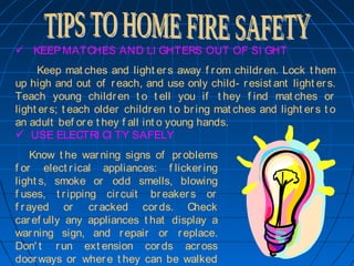    KEEP MATCHES AND LI GHTERS OUT OF SI GHT
Keep mat ches and light ers away f rom children. Lock t hem
up high and out of reach, and use only child- resist ant light ers.
Teach young children t o t ell you if t hey f ind mat ches or
light ers; t each older children t o bring mat ches and light ers t o
an adult bef ore t hey f all int o young hands.
  USE ELECTRI CI TY SAFELY
  Know t he warning signs of problems
f or elect rical appliances: f lickering
light s, smoke or odd smells, blowing
f uses, t ripping circuit breakers or
f rayed or cracked cords. Check
caref ully any appliances t hat display a
warning sign, and repair or replace.
Don' t run ext ension cords across
doorways or where t hey can be walked
 