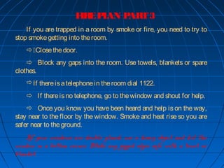 FIREPLAN PART3
If you are trapped in a room by smoke or fire, you need to try to
stop smokegetting into theroom.
Closethedoor.
 Block any gaps into the room. Use towels, blankets or spare
clothes.
If thereisatelephonein theroom dial 1122.
 If thereisno telephone, go to thewindow and shout for help.
 Once you know you have been heard and help is on the way,
stay near to the floor by the window. Smoke and heat rise so you are
safer near to theground.
If your windows are double glazed, use a heavy object and hit the
window in a bottom corner. Make any jagged edges safe with a towel or
blanket.
 