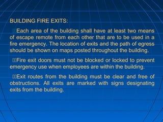 BUILDING FIRE EXITS:
Each area of the building shall have at least two means
of escape remote from each other that are to be used in a
fire emergency. The location of exits and the path of egress
should be shown on maps posted throughout the building.
Fire exit doors must not be blocked or locked to prevent
emergency use when employees are within the building.
Exit routes from the building must be clear and free of
obstructions. All exits are marked with signs designating
exits from the building.
 