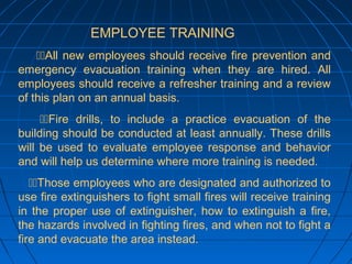 EMPLOYEE TRAINING
All new employees should receive fire prevention and
emergency evacuation training when they are hired. All
employees should receive a refresher training and a review
of this plan on an annual basis.
Fire drills, to include a practice evacuation of the
building should be conducted at least annually. These drills
will be used to evaluate employee response and behavior
and will help us determine where more training is needed.
Those employees who are designated and authorized to
use fire extinguishers to fight small fires will receive training
in the proper use of extinguisher, how to extinguish a fire,
the hazards involved in fighting fires, and when not to fight a
fire and evacuate the area instead.
 