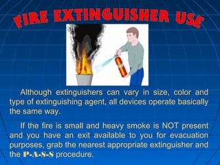 Although extinguishers can vary in size, color and
type of extinguishing agent, all devices operate basically
the same way.
If the fire is small and heavy smoke is NOT present
and you have an exit available to you for evacuation
purposes, grab the nearest appropriate extinguisher and
the P-A-S-S procedure.
 