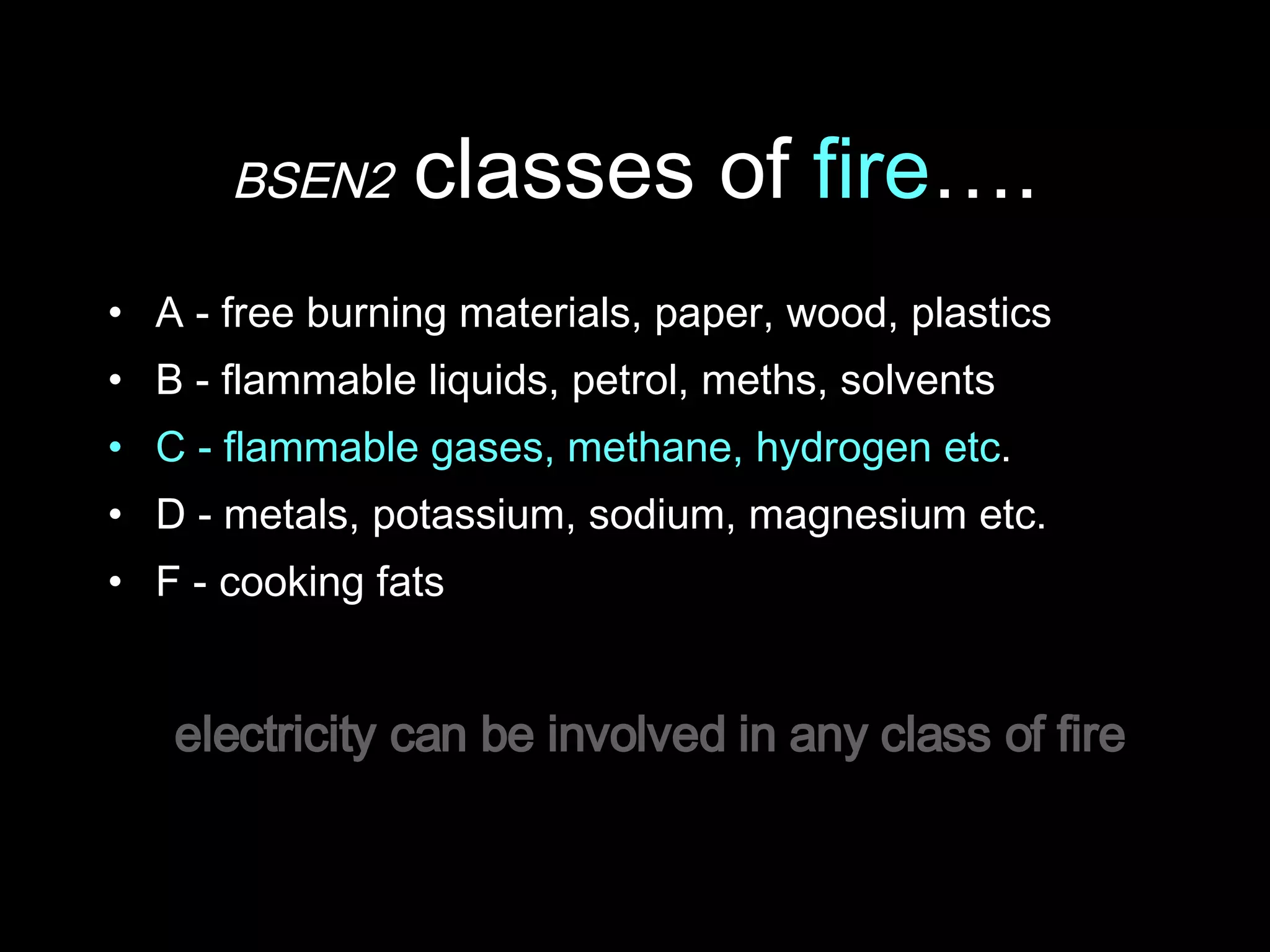 BSEN2  classes of  fire …. A - free burning materials, paper, wood, plastics B - flammable liquids, petrol, meths, solvents  C - flammable gases, methane, hydrogen etc . D - metals, potassium, sodium, magnesium etc. F - cooking fats electricity can be involved in any class of fire 