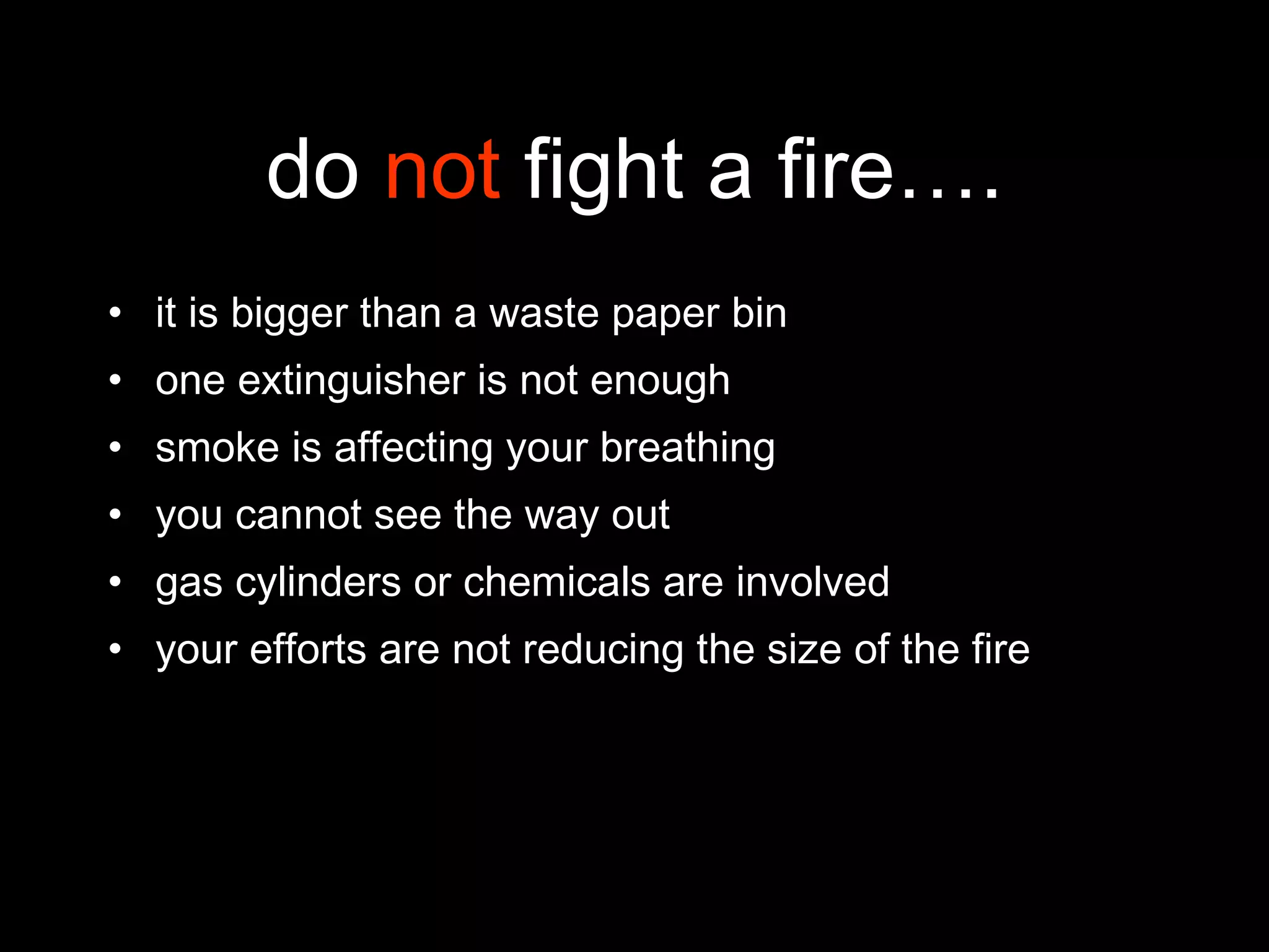 do  not  fight a fire…. it is bigger than a waste paper bin one extinguisher is not enough smoke is affecting your breathing you cannot see the way out gas cylinders or chemicals are involved your efforts are not reducing the size of the fire 