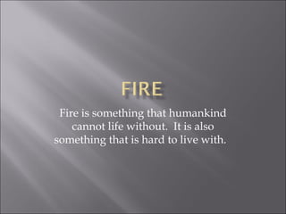 Fire is something that humankind cannot life without.  It is also something that is hard to live with.  