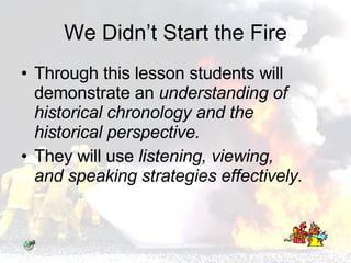 We Didn’t Start the Fire Through this lesson students will demonstrate an  understanding of  historical chronology and the historical perspective.   They will use  listening, viewing, and speaking strategies effectively. 