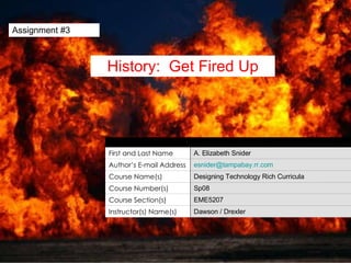 Assignment #3 History:  Get Fired Up Unit Author First and Last Name A. Elizabeth Snider Author’s E-mail Address [email_address] Course Name(s) Designing Technology Rich Curricula Course Number(s) Sp08 Course Section(s) EME5207 Instructor(s) Name(s) Dawson / Drexler 