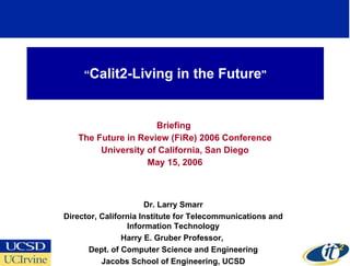 “ Calit2-Living in the Future &quot; Briefing  The Future in Review (FiRe) 2006 Conference University of California, San Diego May 15, 2006 Dr. Larry Smarr Director, California Institute for Telecommunications and Information Technology Harry E. Gruber Professor,  Dept. of Computer Science and Engineering Jacobs School of Engineering, UCSD 