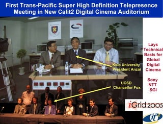 First Trans-Pacific Super High Definition Telepresence Meeting in New Calit2 Digital Cinema Auditorium Lays Technical Basis for Global Digital Cinema Sony  NTT  SGI Keio University  President Anzai UCSD  Chancellor Fox 
