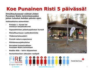Ilmoittautuessasi valitset yhden
Punaisen Ristin toimintamuodon
johon tutustut kahden päivän ajan.
Vaihtoehtoina esimerkiksi:
- Ensiapu 1 –kurssi tai
ensiavun harjoituskurssi
- Vapaaehtoisen pelastuspalvelun kurssit
- Mokulttuurisuus-/ystävätoiminta
- Yhdenvertaisuusleiri
- Finnish nature experience
- Päihdeneuvojakoulutus
- Perusteet kansainvälisen
Punaisen Ristin toimintaan
- Reddie Kids – leirin ohjaaminen
- Humanitaarisen oikeuden roolipeli
Koe Punainen Risti 5 päivässä!
www.theFiREcamp.com 72.-7.8.2015
 