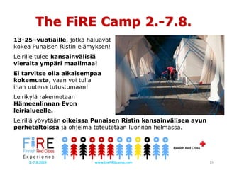 The FiRE Camp 2.-7.8.
13-25–vuotiaille, jotka haluavat
kokea Punaisen Ristin elämyksen!
Leirille tulee kansainvälisiä
vieraita ympäri maailmaa!
Ei tarvitse olla aikaisempaa
kokemusta, vaan voi tulla
ihan uutena tutustumaan!
Leirikylä rakennetaan
Hämeenlinnan Evon
leirialueelle.
Leirillä yövytään oikeissa Punaisen Ristin kansainvälisen avun
perheteltoissa ja ohjelma toteutetaan luonnon helmassa.
www.theFiREcamp.com 192.-7.8.2015
 