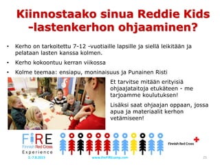 Kiinnostaako sinua Reddie Kids
-lastenkerhon ohjaaminen?
• Kerho on tarkoitettu 7-12 -vuotiaille lapsille ja siellä leikitään ja
pelataan lasten kanssa kolmen.
• Kerho kokoontuu kerran viikossa
• Kolme teemaa: ensiapu, moninaisuus ja Punainen Risti
Et tarvitse mitään erityisiä
ohjaajataitoja etukäteen - me
tarjoamme koulutuksen!
Lisäksi saat ohjaajan oppaan, jossa
apua ja materiaalit kerhon
vetämiseen!
www.theFiREcamp.com 252.-7.8.2015
 