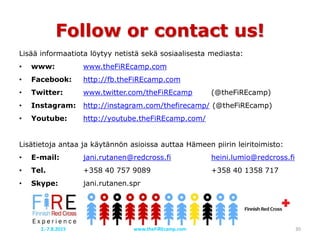 Follow or contact us!
Lisää informaatiota löytyy netistä sekä sosiaalisesta mediasta:
• www: www.theFiREcamp.com
• Facebook: http://fb.theFiREcamp.com
• Twitter: www.twitter.com/theFiREcamp (@theFiREcamp)
• Instagram: http://instagram.com/thefirecamp/ (@theFiREcamp)
• Youtube: http://youtube.theFiREcamp.com/
Lisätietoja antaa ja käytännön asioissa auttaa Hämeen piirin leiritoimisto:
• E-mail: jani.rutanen@redcross.fi heini.lumio@redcross.fi
• Tel. +358 40 757 9089 +358 40 1358 717
• Skype: jani.rutanen.spr
www.theFiREcamp.com 302.-7.8.2015
 