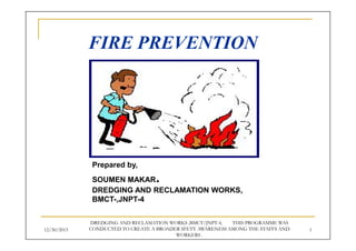 FIRE PREVENTION
Prepared by,
SOUMEN MAKAR.
DREDGING AND RECLAMATION WORKS,
BMCT-,JNPT-4
12/30/2015 1
DREDGING AND RECLAMATION WORKS ,BMCT/JNPT-4, THIS PROGRAMME WAS
CONDUCTED TO CREATE A BROADER SFETY AWARENESS AMONG THE STAFFS AND
WORKERS .
 