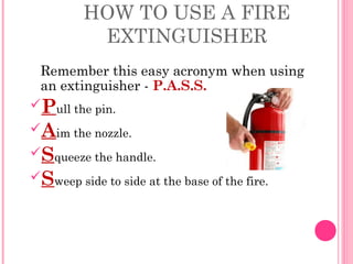 HOW TO USE A FIRE
EXTINGUISHER
Remember this easy acronym when using
an extinguisher - P.A.S.S.
Pull the pin.
Aim the nozzle.
Squeeze the handle.
Sweep side to side at the base of the fire.
 