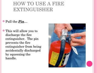HOW TO USE A FIRE
EXTINGUISHER
 Pull thePull the PinPin……
 This will allow you toThis will allow you to
discharge the firedischarge the fire
extinguisher. The pinextinguisher. The pin
prevents the fireprevents the fire
extinguisher from beingextinguisher from being
accidentally dischargedaccidentally discharged
by squeezing theby squeezing the
handle.handle.
 