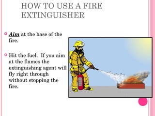HOW TO USE A FIRE
EXTINGUISHER
 AimAim at the base of theat the base of the
fire.fire.
 Hit the fuel. If you aimHit the fuel. If you aim
at the flames theat the flames the
extinguishing agent willextinguishing agent will
fly right throughfly right through
without stopping thewithout stopping the
fire.fire.
 