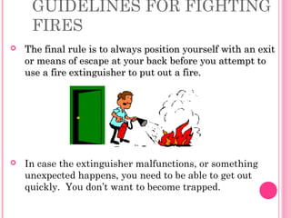GUIDELINES FOR FIGHTING
FIRES
 The final rule is to always position yourself with an exitThe final rule is to always position yourself with an exit
or means of escape at your back before you attempt toor means of escape at your back before you attempt to
use a fire extinguisher to put out a fire.use a fire extinguisher to put out a fire.
 In case the extinguisher malfunctions, or something
unexpected happens, you need to be able to get out
quickly. You don’t want to become trapped.
 