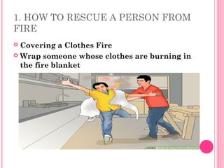 1. HOW TO RESCUE A PERSON FROM
FIRE
 Covering a Clothes Fire
 Wrap someone whose clothes are burning in
the fire blanket
 