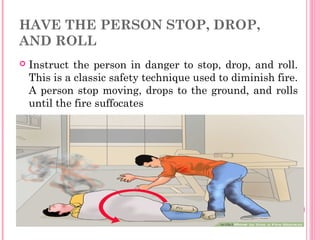 HAVE THE PERSON STOP, DROP,
AND ROLL
 Instruct the person in danger to stop, drop, and roll.
This is a classic safety technique used to diminish fire.
A person stop moving, drops to the ground, and rolls
until the fire suffocates
 