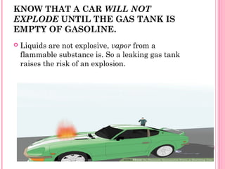 KNOW THAT A CAR WILL NOT
EXPLODE UNTIL THE GAS TANK IS
EMPTY OF GASOLINE.
 Liquids are not explosive, vapor from a
flammable substance is. So a leaking gas tank
raises the risk of an explosion.
 