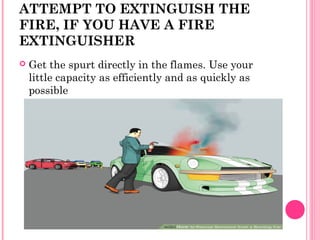 ATTEMPT TO EXTINGUISH THE
FIRE, IF YOU HAVE A FIRE
EXTINGUISHER
 Get the spurt directly in the flames. Use your
little capacity as efficiently and as quickly as
possible
 
