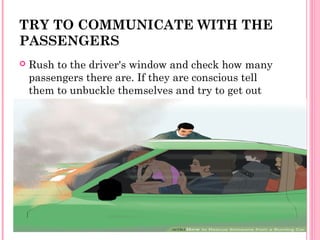TRY TO COMMUNICATE WITH THE
PASSENGERS
 Rush to the driver's window and check how many
passengers there are. If they are conscious tell
them to unbuckle themselves and try to get out
 