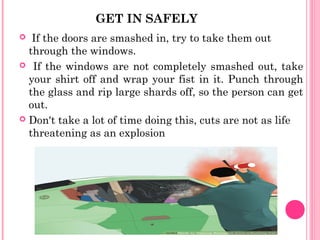 GET IN SAFELY
 If the doors are smashed in, try to take them out
through the windows.
 If the windows are not completely smashed out, take
your shirt off and wrap your fist in it. Punch through
the glass and rip large shards off, so the person can get
out.
 Don't take a lot of time doing this, cuts are not as life
threatening as an explosion
 