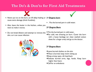 • Never put ice on the burn, as it’ll delay healing or
cause extra damage (think frostbite).
• Also, leave the butter in the kitchen, unless you
want to make it worse.
• Do not break blisters and attempt to remove the
skin, as it can cause infection
1st
Degree burn
• . Put the burned part in cold water.
2nd
Degree Burn
● Put the burned part in cold water.
●Put cold, wet dressing on burn. Cover the burn
with a loose bandage (or clean washed cotton
sheet for a larger area) and go to the doctor.
3rd
Degree Burn
●Leave burned clothes on the skin
●If face is burned, keep victim sitting up
●Keep airway open, tilt head back
●Evaluate burned arms, legs, hands. Keep burn
higher than heart.
●Call for an ambulance
The Do’s & Don’ts for First Aid Treatments
 