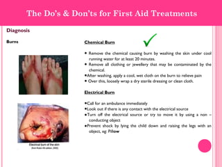 Diagnosis
Burns Chemical Burn
● Remove the chemical causing burn by washing the skin under cool
running water for at least 20 minutes.
● Remove all clothing or jewellery that may be contaminated by the
chemical.
●After washing, apply a cool, wet cloth on the burn to relieve pain
● Over this, loosely wrap a dry sterile dressing or clean cloth.
Electrical Burn
●Call for an ambulance immediately
●Look out if there is any contact with the electrical source
●Turn off the electrical source or try to move it by using a non –
conducting object
●Prevent shock by lying the child down and raising the legs with an
object, eg: Pillow
The Do’s & Don’ts for First Aid Treatments
 