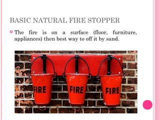 BASIC NATURAL FIRE STOPPER
 The fire is on a surface (floor, furniture,
appliances) then best way to off it by sand.
 