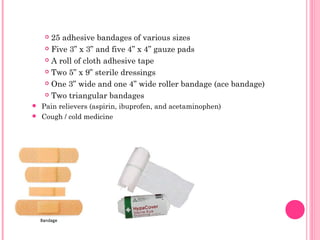  25 adhesive bandages of various sizes
 Five 3” x 3” and five 4” x 4” gauze pads
 A roll of cloth adhesive tape
 Two 5” x 9” sterile dressings
 One 3” wide and one 4” wide roller bandage (ace bandage)
 Two triangular bandages
 Pain relievers (aspirin, ibuprofen, and acetaminophen)
 Cough / cold medicine
 