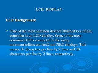 LCD DISPLAYLCD DISPLAY
LCD Background:LCD Background:
 One of the most common devices attached to a microOne of the most common devices attached to a micro
controller is an LCD display. Some of the mostcontroller is an LCD display. Some of the most
common LCD’s connected to the manycommon LCD’s connected to the many
microcontrollers are 16x2 and 20x2 displays. Thismicrocontrollers are 16x2 and 20x2 displays. This
means 16 characters per line by 2 lines and 20means 16 characters per line by 2 lines and 20
characters per line by 2 lines, respectively.characters per line by 2 lines, respectively.
 