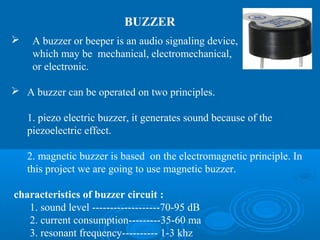 BUZZER
 A buzzer or beeper is an audio signaling device,
which may be mechanical, electromechanical,
or electronic.
 A buzzer can be operated on two principles.
1. piezo electric buzzer, it generates sound because of the
piezoelectric effect.
2. magnetic buzzer is based on the electromagnetic principle. In
this project we are going to use magnetic buzzer.
characteristics of buzzer circuit :
1. sound level -------------------70-95 dB
2. current consumption---------35-60 ma
3. resonant frequency---------- 1-3 khz
 