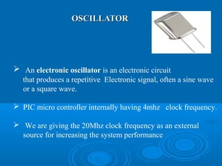 OSCILLATOROSCILLATOR
 An electronic oscillator is an electronic circuit
that produces a repetitive Electronic signal, often a sine wave
or a square wave.
 PIC micro controller internally having 4mhz clock frequency.
 We are giving the 20Mhz clock frequency as an external
source for increasing the system performance
 